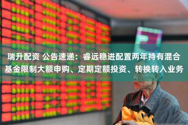 瑞升配资 公告速递：睿远稳进配置两年持有混合基金限制大额申购、定期定额投资、转换转入业务
