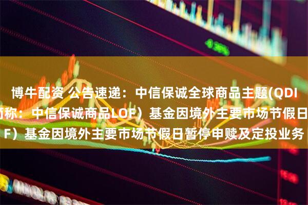 博牛配资 公告速递：中信保诚全球商品主题(QDII-FOF-LOF)（场内简称：中信保诚商品LOF）基金因境外主要市场节假日暂停申赎及定投业务