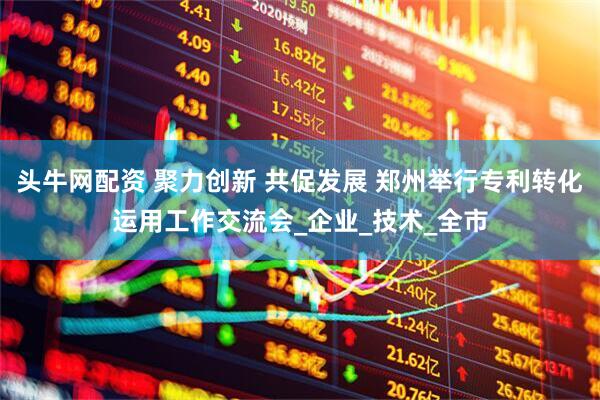 头牛网配资 聚力创新 共促发展 郑州举行专利转化运用工作交流会_企业_技术_全市