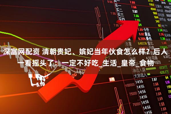 深富网配资 清朝贵妃、嫔妃当年伙食怎么样？后人一看摇头了：一定不好吃_生活_皇帝_食物