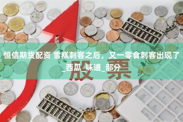 恒信期货配资 雪糕刺客之后，又一零食刺客出现了_西瓜_味道_部分