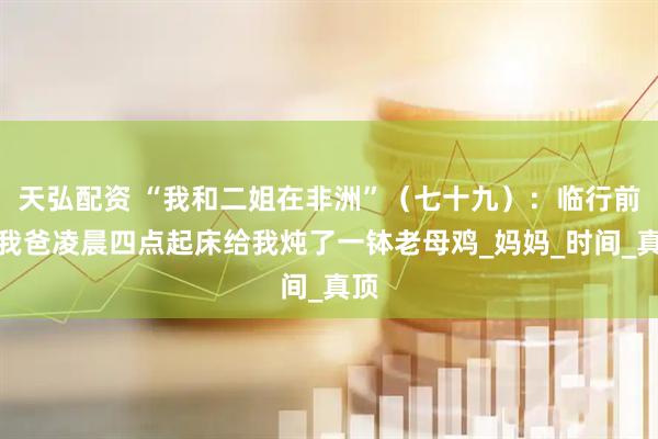 天弘配资 “我和二姐在非洲”（七十九）：临行前，我爸凌晨四点起床给我炖了一钵老母鸡_妈妈_时间_真顶