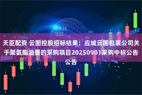 天臣配资 云图控股招标结果：应城云图包装公司关于聚氨酯油墨的采购项目20250901采购中标公告