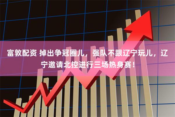 富敦配资 掉出争冠圈儿，强队不跟辽宁玩儿，辽宁邀请北控进行三场热身赛！