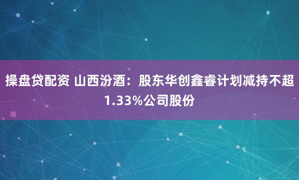 操盘贷配资 山西汾酒：股东华创鑫睿计划减持不超1.33%公司股份