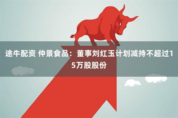 途牛配资 仲景食品：董事刘红玉计划减持不超过15万股股份