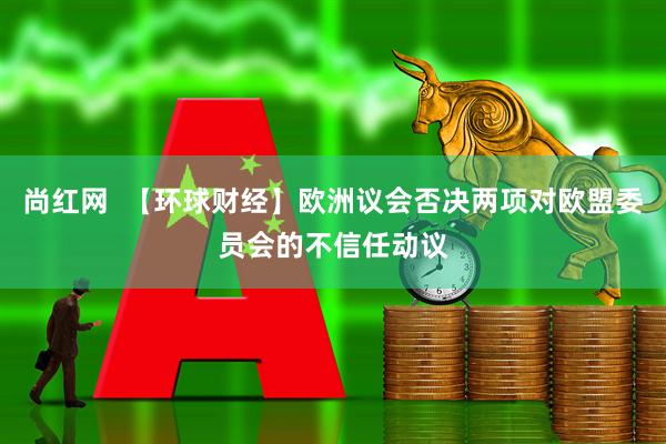 尚红网  【环球财经】欧洲议会否决两项对欧盟委员会的不信任动议