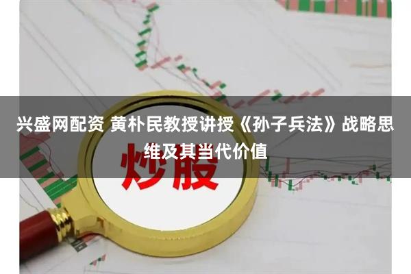 兴盛网配资 黄朴民教授讲授《孙子兵法》战略思维及其当代价值