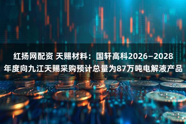 红扬网配资 天赐材料：国轩高科2026—2028年度向九江天赐采购预计总量为87万吨电解液产品