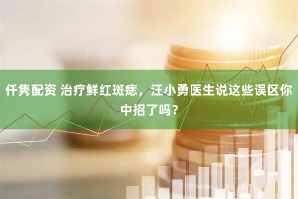 仟隽配资 治疗鲜红斑痣，汪小勇医生说这些误区你中招了吗？