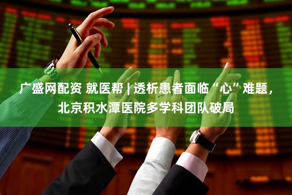 广盛网配资 就医帮 | 透析患者面临“心”难题，北京积水潭医院多学科团队破局