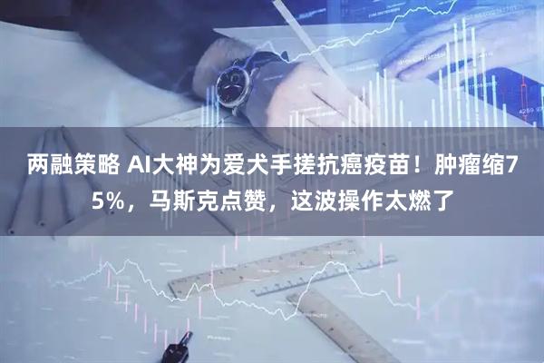 两融策略 AI大神为爱犬手搓抗癌疫苗！肿瘤缩75%，马斯克点赞，这波操作太燃了