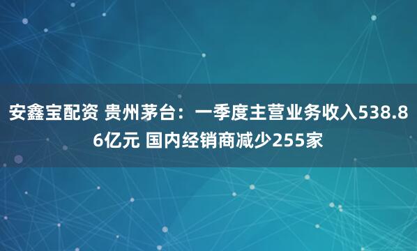 安鑫宝配资 贵州茅台：一季度主营业务收入538.86亿元 国内经销商减少255家