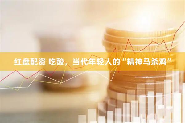 红盘配资 吃酸，当代年轻人的“精神马杀鸡”